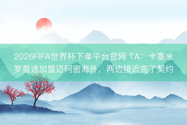 2026FIFA世界杯下單平臺官網 TA：卡塞米羅首選加盟邁阿密海外，兩邊接近完了契約