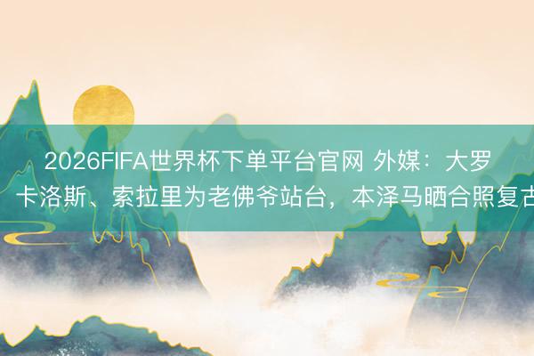2026FIFA世界杯下單平臺官網 外媒:大羅、卡洛斯、索拉里為老佛爺站臺,本澤馬曬合照復古