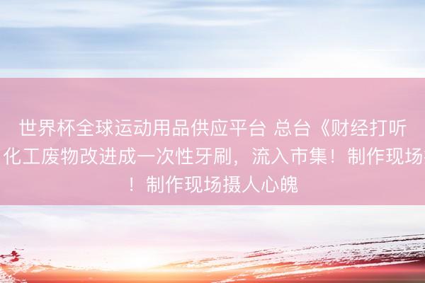 世界杯全球運動用品供應平臺 總臺《財經打聽》曝光:化工廢物改進成一次性牙刷,流入市集!制作現場攝人心魄