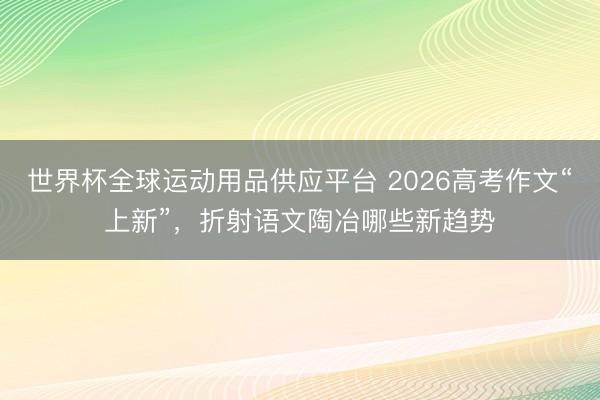 世界杯全球運動用品供應平臺 2026高考作文“上新”,折射語文陶冶哪些新趨勢