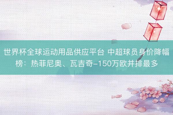 世界杯全球運動用品供應平臺 中超球員身價降幅榜：熱菲尼奧、瓦吉奇