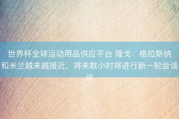 世界杯全球運動用品供應平臺 隆戈:格拉斯納和米蘭越來越接近,將來數小時將進行新一輪會談